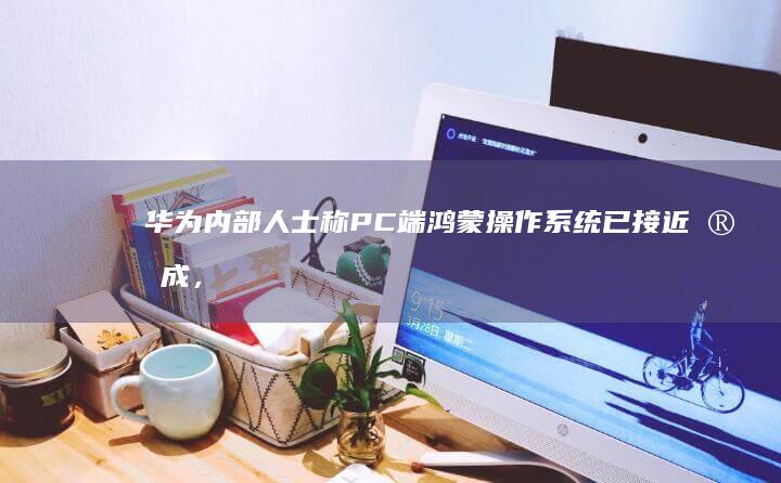 华为内部人士称 PC 端鸿蒙操作系统已接近完成，哪些信息值得关注？